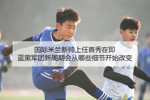 国际米兰新帅上任首秀在即 蓝黑军团新周期会从哪些细节开始改变